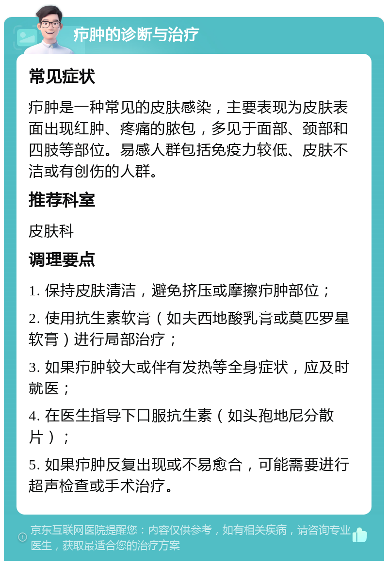 疖肿的诊断与治疗 常见症状 疖肿是一种常见的皮肤感染，主要表现为皮肤表面出现红肿、疼痛的脓包，多见于面部、颈部和四肢等部位。易感人群包括免疫力较低、皮肤不洁或有创伤的人群。 推荐科室 皮肤科 调理要点 1. 保持皮肤清洁，避免挤压或摩擦疖肿部位； 2. 使用抗生素软膏（如夫西地酸乳膏或莫匹罗星软膏）进行局部治疗； 3. 如果疖肿较大或伴有发热等全身症状，应及时就医； 4. 在医生指导下口服抗生素（如头孢地尼分散片）； 5. 如果疖肿反复出现或不易愈合，可能需要进行超声检查或手术治疗。