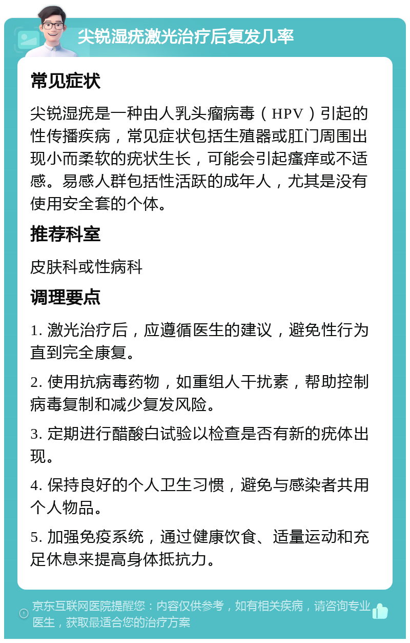 尖锐湿疣激光治疗后复发几率 常见症状 尖锐湿疣是一种由人乳头瘤病毒（HPV）引起的性传播疾病，常见症状包括生殖器或肛门周围出现小而柔软的疣状生长，可能会引起瘙痒或不适感。易感人群包括性活跃的成年人，尤其是没有使用安全套的个体。 推荐科室 皮肤科或性病科 调理要点 1. 激光治疗后，应遵循医生的建议，避免性行为直到完全康复。 2. 使用抗病毒药物，如重组人干扰素，帮助控制病毒复制和减少复发风险。 3. 定期进行醋酸白试验以检查是否有新的疣体出现。 4. 保持良好的个人卫生习惯，避免与感染者共用个人物品。 5. 加强免疫系统，通过健康饮食、适量运动和充足休息来提高身体抵抗力。