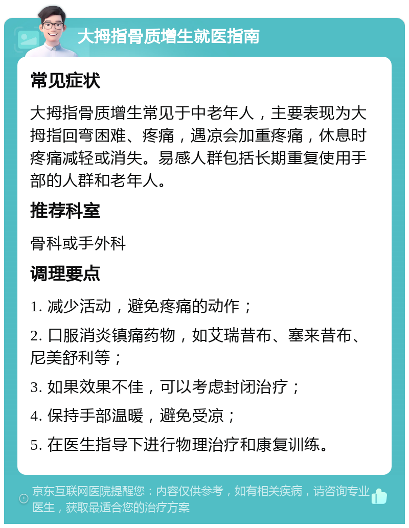 大拇指骨质增生就医指南 常见症状 大拇指骨质增生常见于中老年人，主要表现为大拇指回弯困难、疼痛，遇凉会加重疼痛，休息时疼痛减轻或消失。易感人群包括长期重复使用手部的人群和老年人。 推荐科室 骨科或手外科 调理要点 1. 减少活动，避免疼痛的动作； 2. 口服消炎镇痛药物，如艾瑞昔布、塞来昔布、尼美舒利等； 3. 如果效果不佳，可以考虑封闭治疗； 4. 保持手部温暖，避免受凉； 5. 在医生指导下进行物理治疗和康复训练。