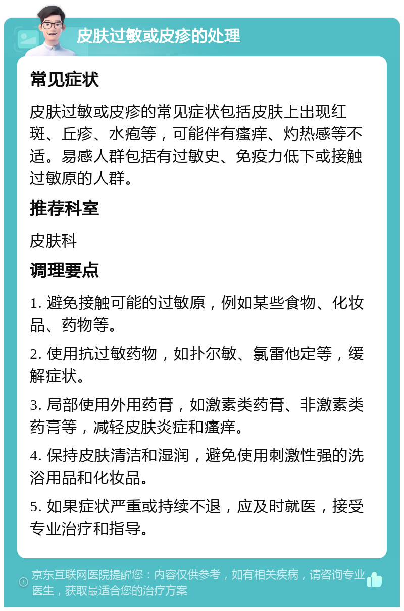 皮肤过敏或皮疹的处理 常见症状 皮肤过敏或皮疹的常见症状包括皮肤上出现红斑、丘疹、水疱等，可能伴有瘙痒、灼热感等不适。易感人群包括有过敏史、免疫力低下或接触过敏原的人群。 推荐科室 皮肤科 调理要点 1. 避免接触可能的过敏原，例如某些食物、化妆品、药物等。 2. 使用抗过敏药物，如扑尔敏、氯雷他定等，缓解症状。 3. 局部使用外用药膏，如激素类药膏、非激素类药膏等，减轻皮肤炎症和瘙痒。 4. 保持皮肤清洁和湿润，避免使用刺激性强的洗浴用品和化妆品。 5. 如果症状严重或持续不退，应及时就医，接受专业治疗和指导。