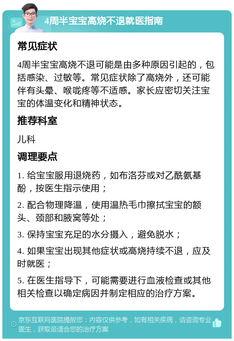 4周半宝宝高烧不退就医指南 常见症状 4周半宝宝高烧不退可能是由多种原因引起的，包括感染、过敏等。常见症状除了高烧外，还可能伴有头晕、喉咙疼等不适感。家长应密切关注宝宝的体温变化和精神状态。 推荐科室 儿科 调理要点 1. 给宝宝服用退烧药，如布洛芬或对乙酰氨基酚，按医生指示使用； 2. 配合物理降温，使用温热毛巾擦拭宝宝的额头、颈部和腋窝等处； 3. 保持宝宝充足的水分摄入，避免脱水； 4. 如果宝宝出现其他症状或高烧持续不退，应及时就医； 5. 在医生指导下，可能需要进行血液检查或其他相关检查以确定病因并制定相应的治疗方案。