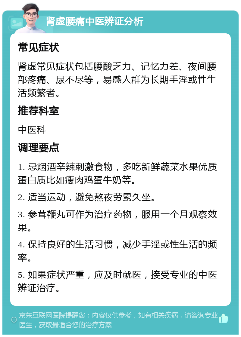 肾虚腰痛中医辨证分析 常见症状 肾虚常见症状包括腰酸乏力、记忆力差、夜间腰部疼痛、尿不尽等，易感人群为长期手淫或性生活频繁者。 推荐科室 中医科 调理要点 1. 忌烟酒辛辣刺激食物，多吃新鲜蔬菜水果优质蛋白质比如瘦肉鸡蛋牛奶等。 2. 适当运动，避免熬夜劳累久坐。 3. 参茸鞭丸可作为治疗药物，服用一个月观察效果。 4. 保持良好的生活习惯，减少手淫或性生活的频率。 5. 如果症状严重，应及时就医，接受专业的中医辨证治疗。