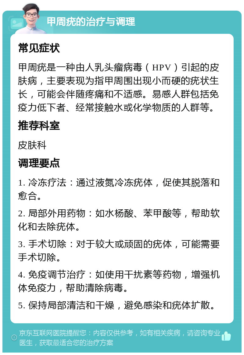 甲周疣的治疗与调理 常见症状 甲周疣是一种由人乳头瘤病毒（HPV）引起的皮肤病，主要表现为指甲周围出现小而硬的疣状生长，可能会伴随疼痛和不适感。易感人群包括免疫力低下者、经常接触水或化学物质的人群等。 推荐科室 皮肤科 调理要点 1. 冷冻疗法：通过液氮冷冻疣体，促使其脱落和愈合。 2. 局部外用药物：如水杨酸、苯甲酸等，帮助软化和去除疣体。 3. 手术切除：对于较大或顽固的疣体，可能需要手术切除。 4. 免疫调节治疗：如使用干扰素等药物，增强机体免疫力，帮助清除病毒。 5. 保持局部清洁和干燥，避免感染和疣体扩散。