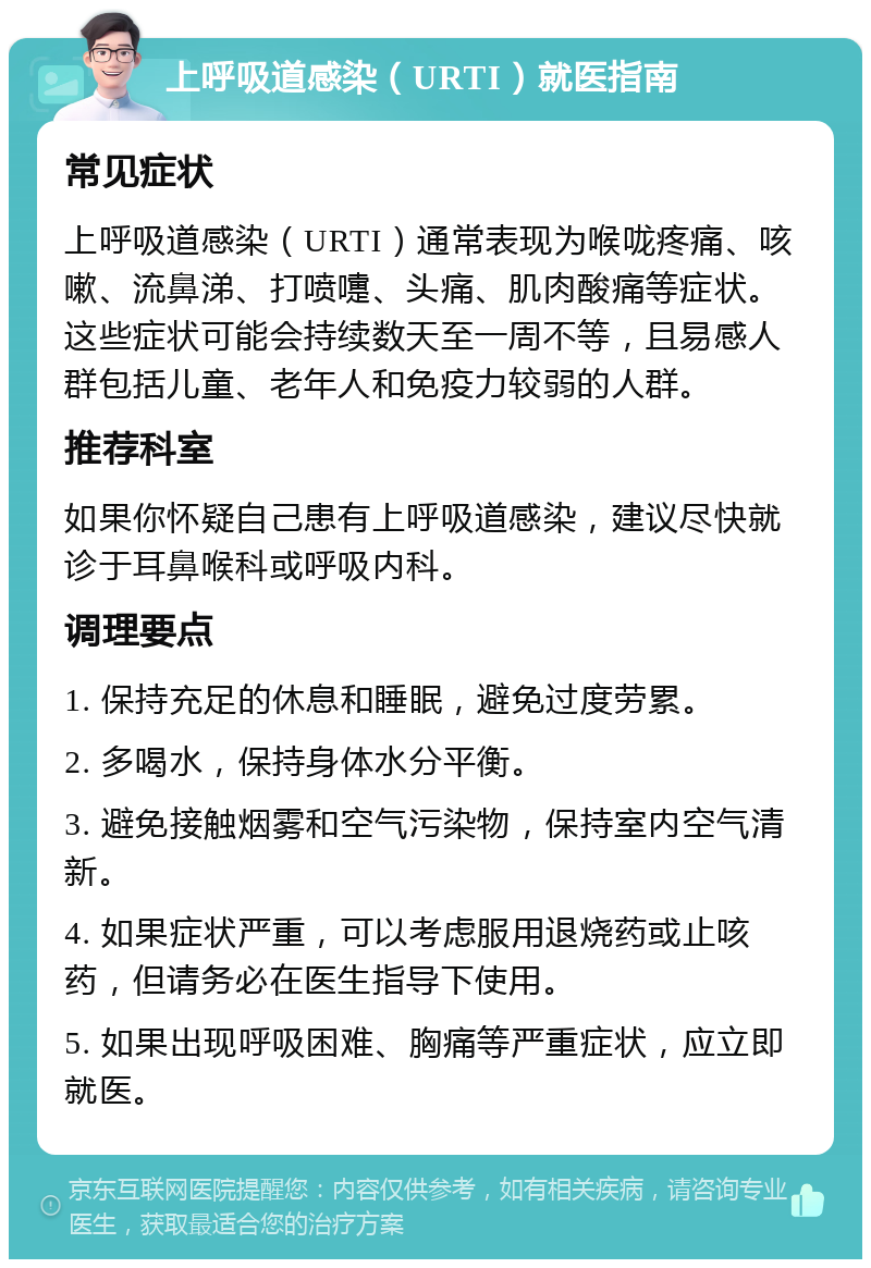 上呼吸道感染（URTI）就医指南 常见症状 上呼吸道感染（URTI）通常表现为喉咙疼痛、咳嗽、流鼻涕、打喷嚏、头痛、肌肉酸痛等症状。这些症状可能会持续数天至一周不等，且易感人群包括儿童、老年人和免疫力较弱的人群。 推荐科室 如果你怀疑自己患有上呼吸道感染，建议尽快就诊于耳鼻喉科或呼吸内科。 调理要点 1. 保持充足的休息和睡眠，避免过度劳累。 2. 多喝水，保持身体水分平衡。 3. 避免接触烟雾和空气污染物，保持室内空气清新。 4. 如果症状严重，可以考虑服用退烧药或止咳药，但请务必在医生指导下使用。 5. 如果出现呼吸困难、胸痛等严重症状，应立即就医。