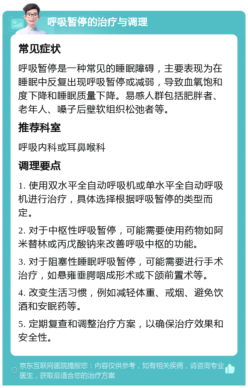 呼吸暂停的治疗与调理 常见症状 呼吸暂停是一种常见的睡眠障碍，主要表现为在睡眠中反复出现呼吸暂停或减弱，导致血氧饱和度下降和睡眠质量下降。易感人群包括肥胖者、老年人、嗓子后壁软组织松弛者等。 推荐科室 呼吸内科或耳鼻喉科 调理要点 1. 使用双水平全自动呼吸机或单水平全自动呼吸机进行治疗，具体选择根据呼吸暂停的类型而定。 2. 对于中枢性呼吸暂停，可能需要使用药物如阿米替林或丙戊酸钠来改善呼吸中枢的功能。 3. 对于阻塞性睡眠呼吸暂停，可能需要进行手术治疗，如悬雍垂腭咽成形术或下颌前置术等。 4. 改变生活习惯，例如减轻体重、戒烟、避免饮酒和安眠药等。 5. 定期复查和调整治疗方案，以确保治疗效果和安全性。