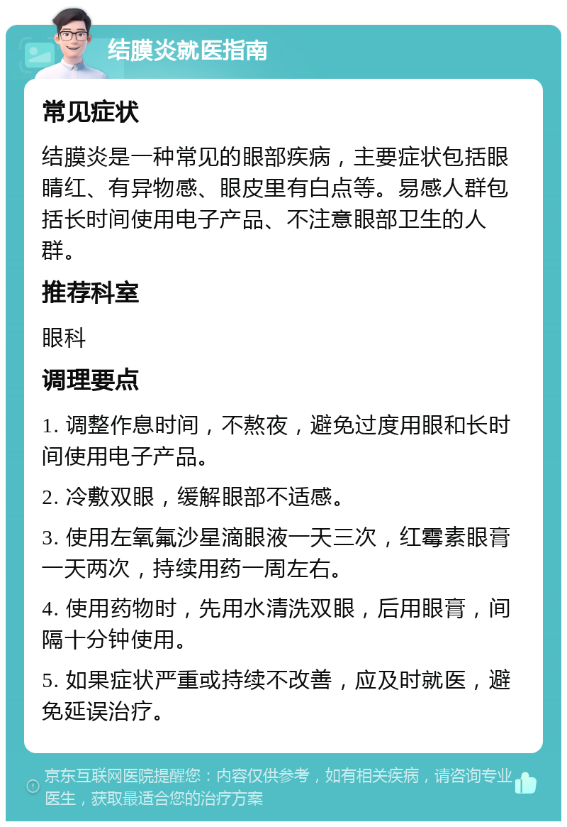 结膜炎就医指南 常见症状 结膜炎是一种常见的眼部疾病，主要症状包括眼睛红、有异物感、眼皮里有白点等。易感人群包括长时间使用电子产品、不注意眼部卫生的人群。 推荐科室 眼科 调理要点 1. 调整作息时间，不熬夜，避免过度用眼和长时间使用电子产品。 2. 冷敷双眼，缓解眼部不适感。 3. 使用左氧氟沙星滴眼液一天三次，红霉素眼膏一天两次，持续用药一周左右。 4. 使用药物时，先用水清洗双眼，后用眼膏，间隔十分钟使用。 5. 如果症状严重或持续不改善，应及时就医，避免延误治疗。