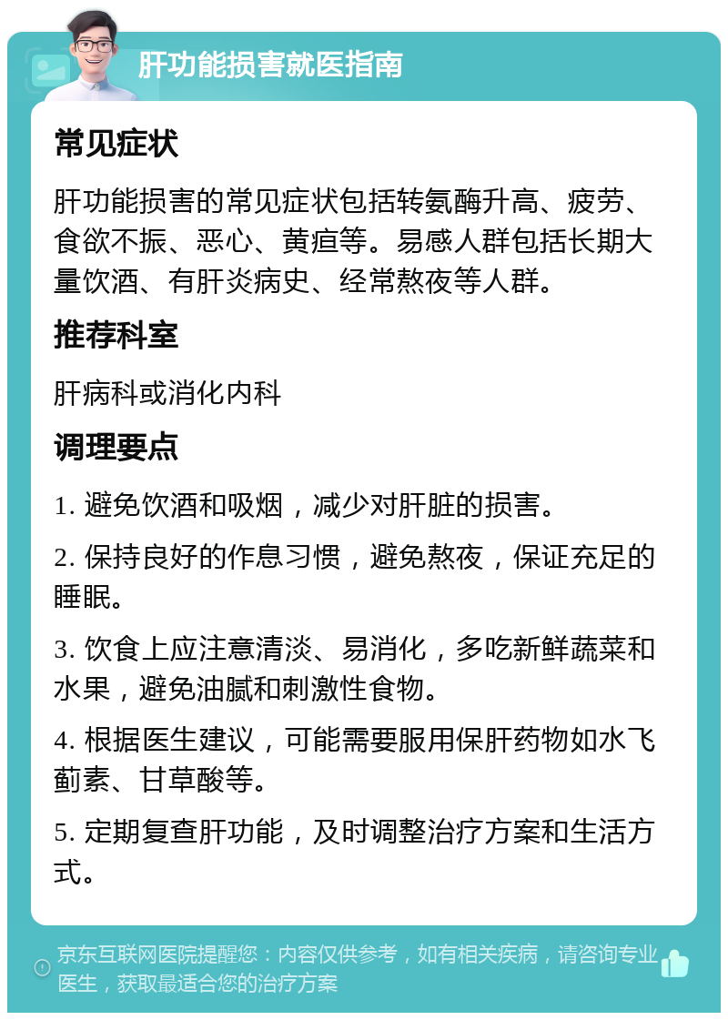 肝功能损害就医指南 常见症状 肝功能损害的常见症状包括转氨酶升高、疲劳、食欲不振、恶心、黄疸等。易感人群包括长期大量饮酒、有肝炎病史、经常熬夜等人群。 推荐科室 肝病科或消化内科 调理要点 1. 避免饮酒和吸烟，减少对肝脏的损害。 2. 保持良好的作息习惯，避免熬夜，保证充足的睡眠。 3. 饮食上应注意清淡、易消化，多吃新鲜蔬菜和水果，避免油腻和刺激性食物。 4. 根据医生建议，可能需要服用保肝药物如水飞蓟素、甘草酸等。 5. 定期复查肝功能，及时调整治疗方案和生活方式。