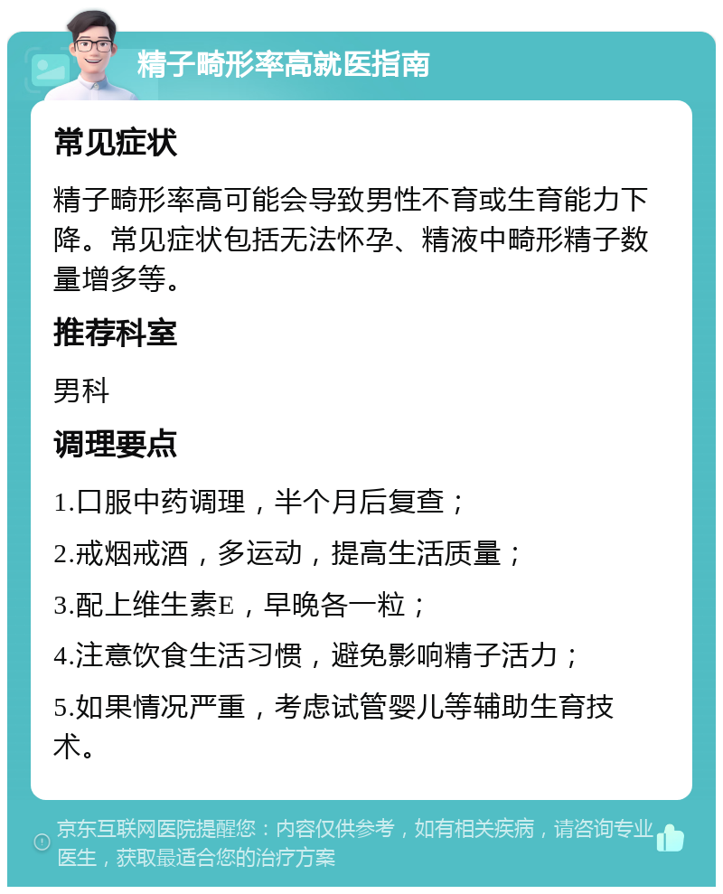 精子畸形率高就医指南 常见症状 精子畸形率高可能会导致男性不育或生育能力下降。常见症状包括无法怀孕、精液中畸形精子数量增多等。 推荐科室 男科 调理要点 1.口服中药调理，半个月后复查； 2.戒烟戒酒，多运动，提高生活质量； 3.配上维生素E，早晚各一粒； 4.注意饮食生活习惯，避免影响精子活力； 5.如果情况严重，考虑试管婴儿等辅助生育技术。