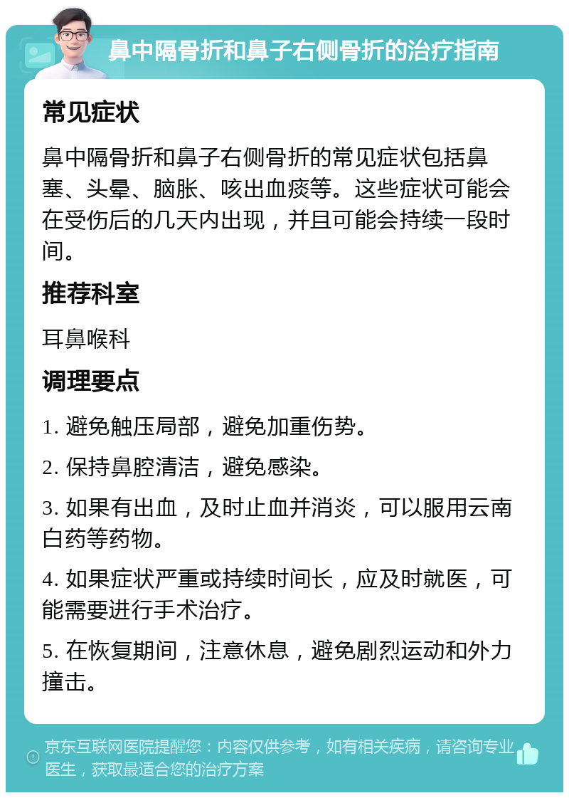 鼻中隔骨折和鼻子右侧骨折的治疗指南 常见症状 鼻中隔骨折和鼻子右侧骨折的常见症状包括鼻塞、头晕、脑胀、咳出血痰等。这些症状可能会在受伤后的几天内出现，并且可能会持续一段时间。 推荐科室 耳鼻喉科 调理要点 1. 避免触压局部，避免加重伤势。 2. 保持鼻腔清洁，避免感染。 3. 如果有出血，及时止血并消炎，可以服用云南白药等药物。 4. 如果症状严重或持续时间长，应及时就医，可能需要进行手术治疗。 5. 在恢复期间，注意休息，避免剧烈运动和外力撞击。