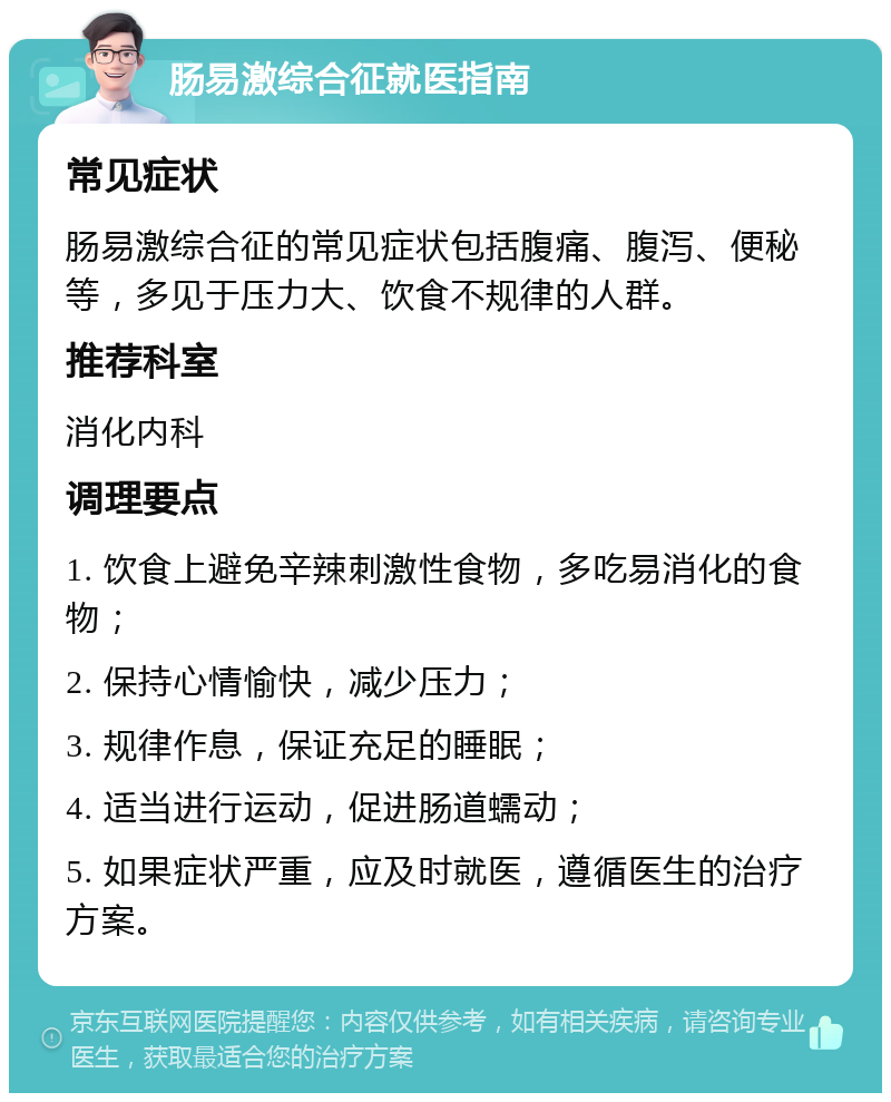 肠易激综合征就医指南 常见症状 肠易激综合征的常见症状包括腹痛、腹泻、便秘等，多见于压力大、饮食不规律的人群。 推荐科室 消化内科 调理要点 1. 饮食上避免辛辣刺激性食物，多吃易消化的食物； 2. 保持心情愉快，减少压力； 3. 规律作息，保证充足的睡眠； 4. 适当进行运动，促进肠道蠕动； 5. 如果症状严重，应及时就医，遵循医生的治疗方案。