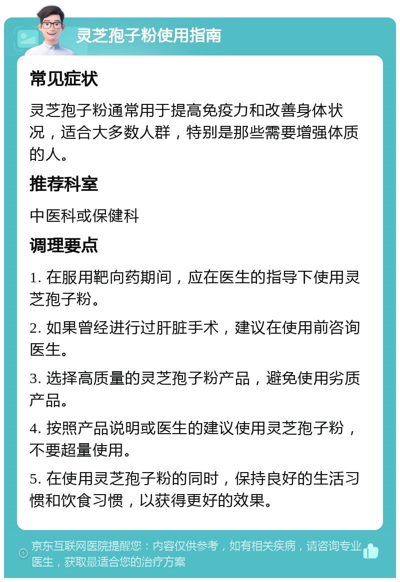 灵芝孢子粉使用指南 常见症状 灵芝孢子粉通常用于提高免疫力和改善身体状况，适合大多数人群，特别是那些需要增强体质的人。 推荐科室 中医科或保健科 调理要点 1. 在服用靶向药期间，应在医生的指导下使用灵芝孢子粉。 2. 如果曾经进行过肝脏手术，建议在使用前咨询医生。 3. 选择高质量的灵芝孢子粉产品，避免使用劣质产品。 4. 按照产品说明或医生的建议使用灵芝孢子粉，不要超量使用。 5. 在使用灵芝孢子粉的同时，保持良好的生活习惯和饮食习惯，以获得更好的效果。