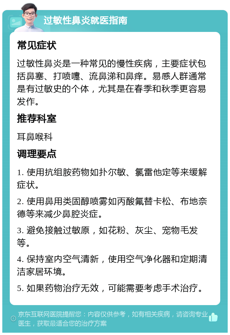 过敏性鼻炎就医指南 常见症状 过敏性鼻炎是一种常见的慢性疾病，主要症状包括鼻塞、打喷嚏、流鼻涕和鼻痒。易感人群通常是有过敏史的个体，尤其是在春季和秋季更容易发作。 推荐科室 耳鼻喉科 调理要点 1. 使用抗组胺药物如扑尔敏、氯雷他定等来缓解症状。 2. 使用鼻用类固醇喷雾如丙酸氟替卡松、布地奈德等来减少鼻腔炎症。 3. 避免接触过敏原，如花粉、灰尘、宠物毛发等。 4. 保持室内空气清新，使用空气净化器和定期清洁家居环境。 5. 如果药物治疗无效，可能需要考虑手术治疗。