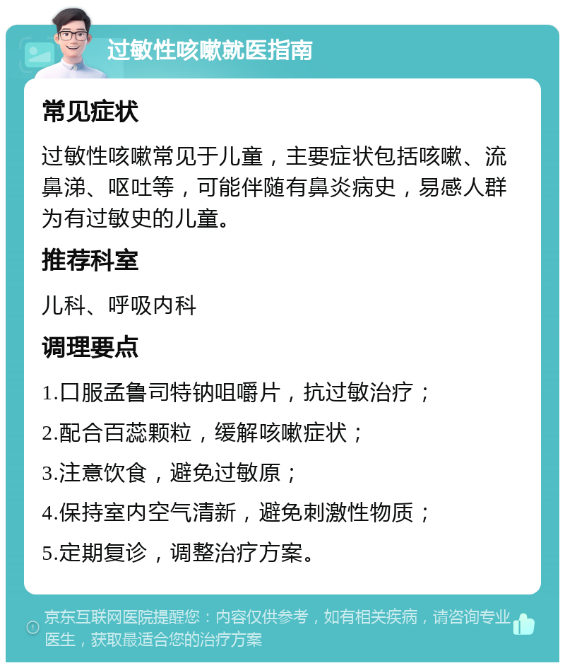 过敏性咳嗽就医指南 常见症状 过敏性咳嗽常见于儿童，主要症状包括咳嗽、流鼻涕、呕吐等，可能伴随有鼻炎病史，易感人群为有过敏史的儿童。 推荐科室 儿科、呼吸内科 调理要点 1.口服孟鲁司特钠咀嚼片，抗过敏治疗； 2.配合百蕊颗粒，缓解咳嗽症状； 3.注意饮食，避免过敏原； 4.保持室内空气清新，避免刺激性物质； 5.定期复诊，调整治疗方案。