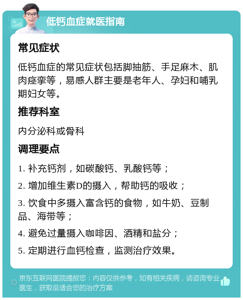 低钙血症就医指南 常见症状 低钙血症的常见症状包括脚抽筋、手足麻木、肌肉痉挛等，易感人群主要是老年人、孕妇和哺乳期妇女等。 推荐科室 内分泌科或骨科 调理要点 1. 补充钙剂，如碳酸钙、乳酸钙等； 2. 增加维生素D的摄入，帮助钙的吸收； 3. 饮食中多摄入富含钙的食物，如牛奶、豆制品、海带等； 4. 避免过量摄入咖啡因、酒精和盐分； 5. 定期进行血钙检查，监测治疗效果。