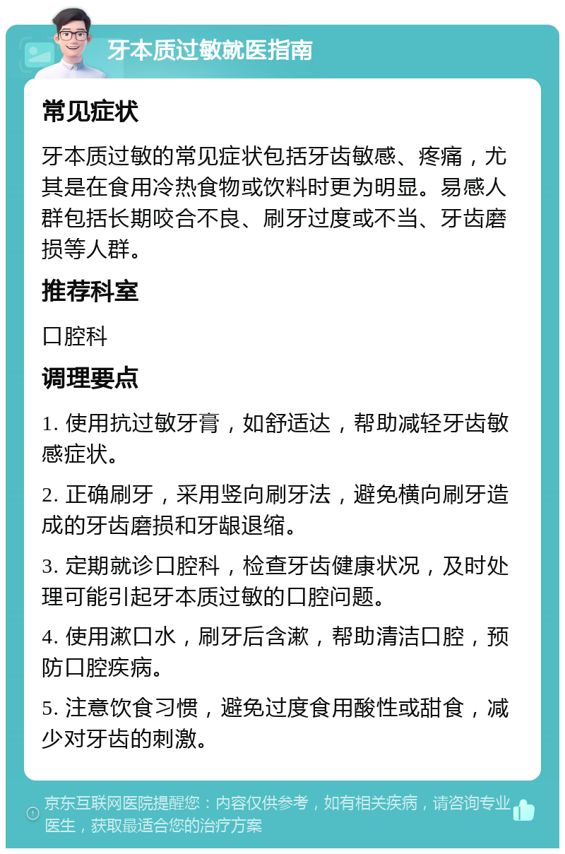 牙本质过敏就医指南 常见症状 牙本质过敏的常见症状包括牙齿敏感、疼痛，尤其是在食用冷热食物或饮料时更为明显。易感人群包括长期咬合不良、刷牙过度或不当、牙齿磨损等人群。 推荐科室 口腔科 调理要点 1. 使用抗过敏牙膏，如舒适达，帮助减轻牙齿敏感症状。 2. 正确刷牙，采用竖向刷牙法，避免横向刷牙造成的牙齿磨损和牙龈退缩。 3. 定期就诊口腔科，检查牙齿健康状况，及时处理可能引起牙本质过敏的口腔问题。 4. 使用漱口水，刷牙后含漱，帮助清洁口腔，预防口腔疾病。 5. 注意饮食习惯，避免过度食用酸性或甜食，减少对牙齿的刺激。