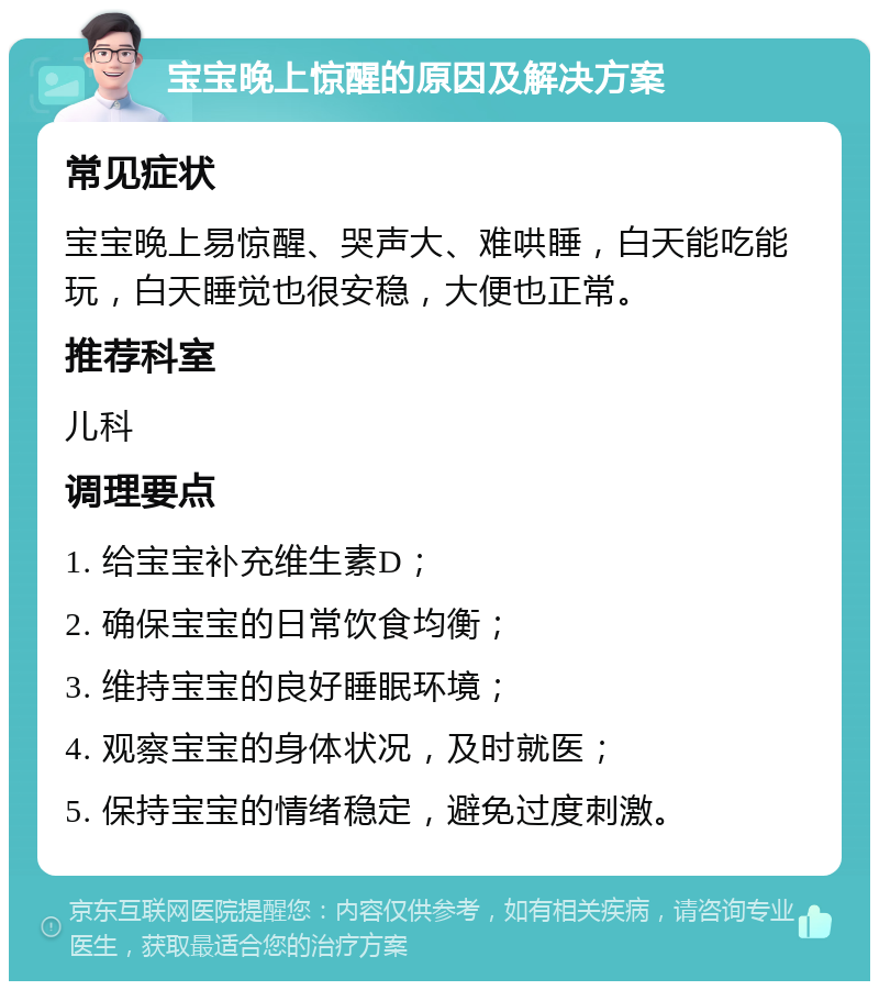 宝宝晚上惊醒的原因及解决方案 常见症状 宝宝晚上易惊醒、哭声大、难哄睡，白天能吃能玩，白天睡觉也很安稳，大便也正常。 推荐科室 儿科 调理要点 1. 给宝宝补充维生素D； 2. 确保宝宝的日常饮食均衡； 3. 维持宝宝的良好睡眠环境； 4. 观察宝宝的身体状况，及时就医； 5. 保持宝宝的情绪稳定，避免过度刺激。