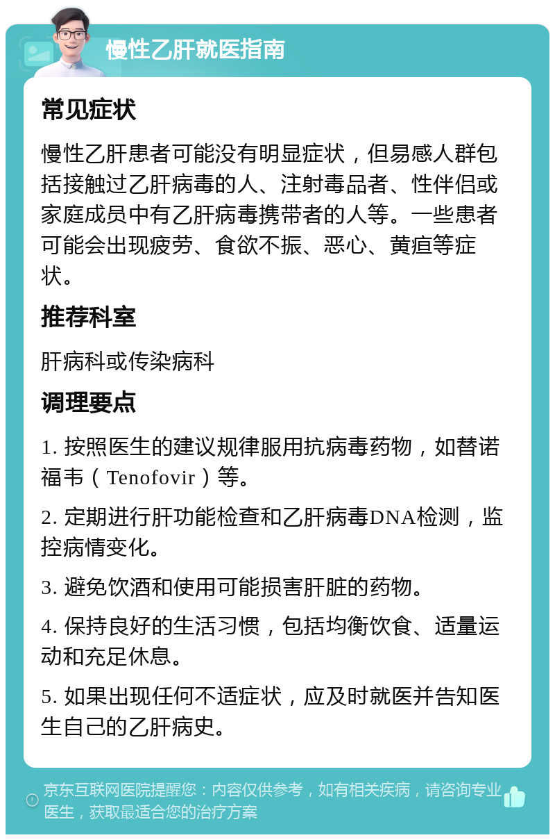 慢性乙肝就医指南 常见症状 慢性乙肝患者可能没有明显症状，但易感人群包括接触过乙肝病毒的人、注射毒品者、性伴侣或家庭成员中有乙肝病毒携带者的人等。一些患者可能会出现疲劳、食欲不振、恶心、黄疸等症状。 推荐科室 肝病科或传染病科 调理要点 1. 按照医生的建议规律服用抗病毒药物，如替诺福韦（Tenofovir）等。 2. 定期进行肝功能检查和乙肝病毒DNA检测，监控病情变化。 3. 避免饮酒和使用可能损害肝脏的药物。 4. 保持良好的生活习惯，包括均衡饮食、适量运动和充足休息。 5. 如果出现任何不适症状，应及时就医并告知医生自己的乙肝病史。