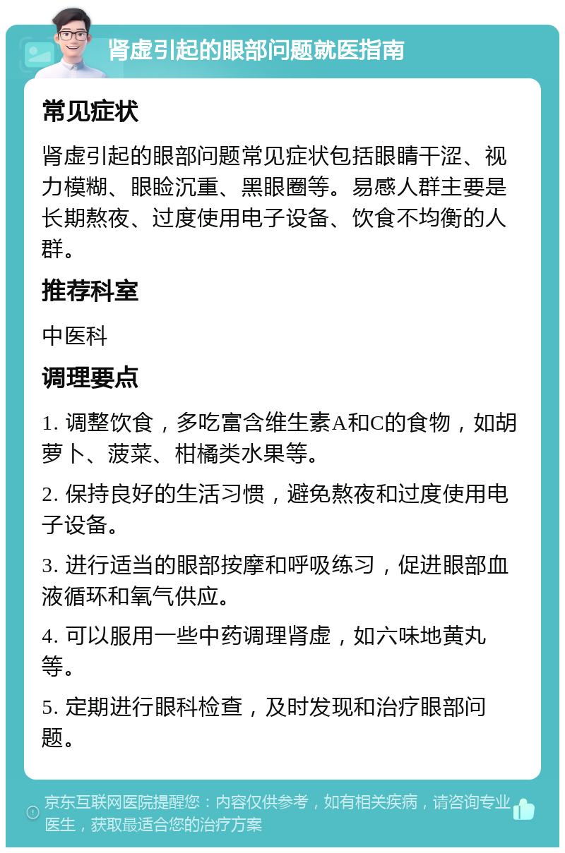 肾虚引起的眼部问题就医指南 常见症状 肾虚引起的眼部问题常见症状包括眼睛干涩、视力模糊、眼睑沉重、黑眼圈等。易感人群主要是长期熬夜、过度使用电子设备、饮食不均衡的人群。 推荐科室 中医科 调理要点 1. 调整饮食，多吃富含维生素A和C的食物，如胡萝卜、菠菜、柑橘类水果等。 2. 保持良好的生活习惯，避免熬夜和过度使用电子设备。 3. 进行适当的眼部按摩和呼吸练习，促进眼部血液循环和氧气供应。 4. 可以服用一些中药调理肾虚，如六味地黄丸等。 5. 定期进行眼科检查，及时发现和治疗眼部问题。