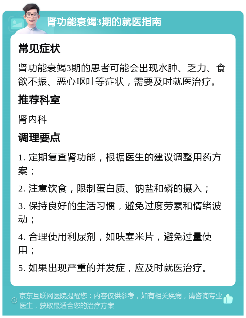 肾功能衰竭3期的就医指南 常见症状 肾功能衰竭3期的患者可能会出现水肿、乏力、食欲不振、恶心呕吐等症状，需要及时就医治疗。 推荐科室 肾内科 调理要点 1. 定期复查肾功能，根据医生的建议调整用药方案； 2. 注意饮食，限制蛋白质、钠盐和磷的摄入； 3. 保持良好的生活习惯，避免过度劳累和情绪波动； 4. 合理使用利尿剂，如呋塞米片，避免过量使用； 5. 如果出现严重的并发症，应及时就医治疗。