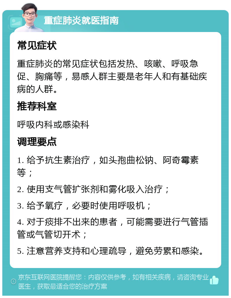 重症肺炎就医指南 常见症状 重症肺炎的常见症状包括发热、咳嗽、呼吸急促、胸痛等，易感人群主要是老年人和有基础疾病的人群。 推荐科室 呼吸内科或感染科 调理要点 1. 给予抗生素治疗，如头孢曲松钠、阿奇霉素等； 2. 使用支气管扩张剂和雾化吸入治疗； 3. 给予氧疗，必要时使用呼吸机； 4. 对于痰排不出来的患者，可能需要进行气管插管或气管切开术； 5. 注意营养支持和心理疏导，避免劳累和感染。