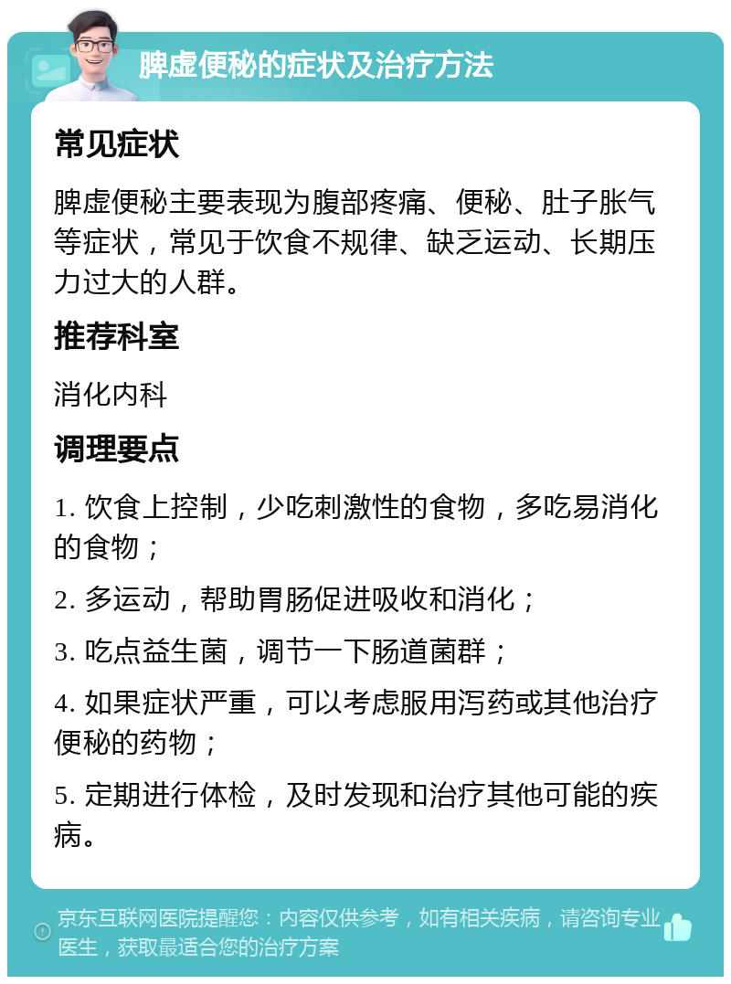 脾虚便秘的症状及治疗方法 常见症状 脾虚便秘主要表现为腹部疼痛、便秘、肚子胀气等症状，常见于饮食不规律、缺乏运动、长期压力过大的人群。 推荐科室 消化内科 调理要点 1. 饮食上控制，少吃刺激性的食物，多吃易消化的食物； 2. 多运动，帮助胃肠促进吸收和消化； 3. 吃点益生菌，调节一下肠道菌群； 4. 如果症状严重，可以考虑服用泻药或其他治疗便秘的药物； 5. 定期进行体检，及时发现和治疗其他可能的疾病。