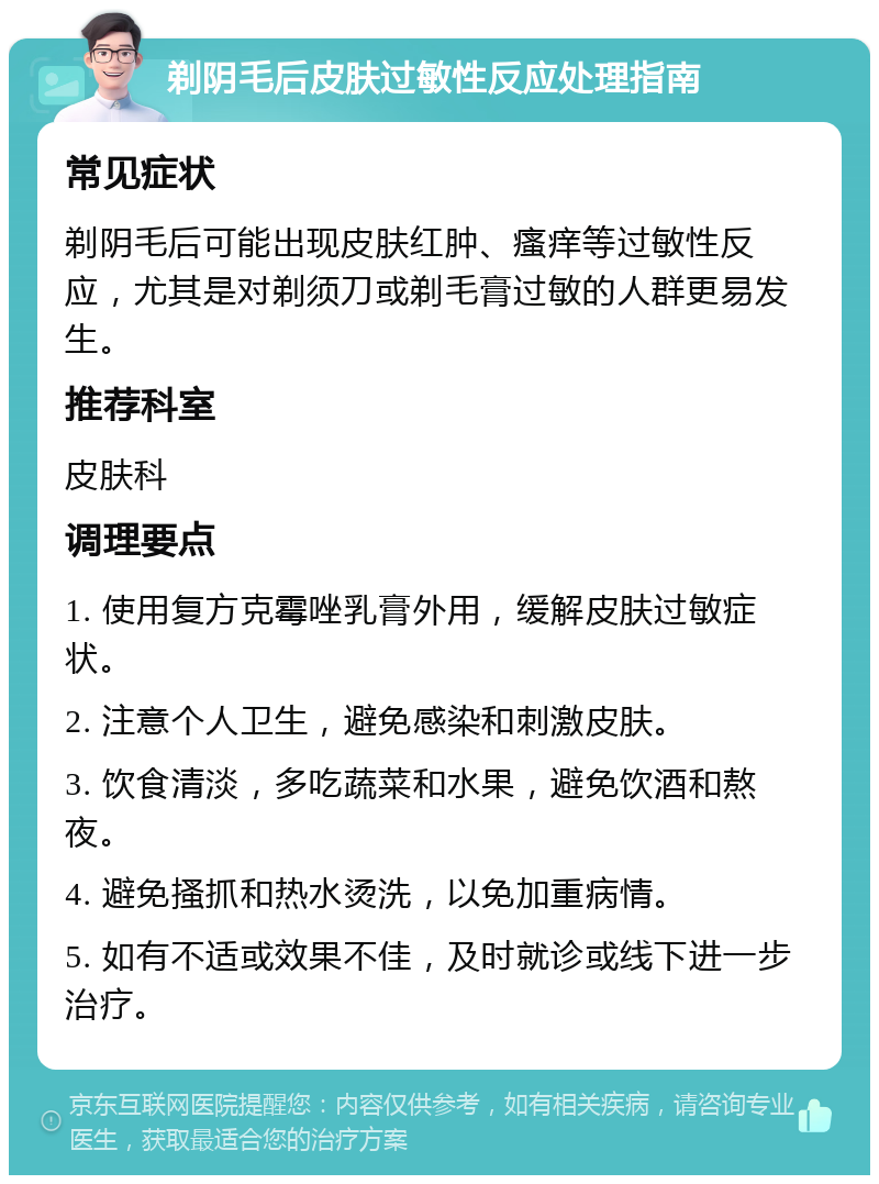 剃阴毛后皮肤过敏性反应处理指南 常见症状 剃阴毛后可能出现皮肤红肿、瘙痒等过敏性反应，尤其是对剃须刀或剃毛膏过敏的人群更易发生。 推荐科室 皮肤科 调理要点 1. 使用复方克霉唑乳膏外用，缓解皮肤过敏症状。 2. 注意个人卫生，避免感染和刺激皮肤。 3. 饮食清淡，多吃蔬菜和水果，避免饮酒和熬夜。 4. 避免搔抓和热水烫洗，以免加重病情。 5. 如有不适或效果不佳，及时就诊或线下进一步治疗。