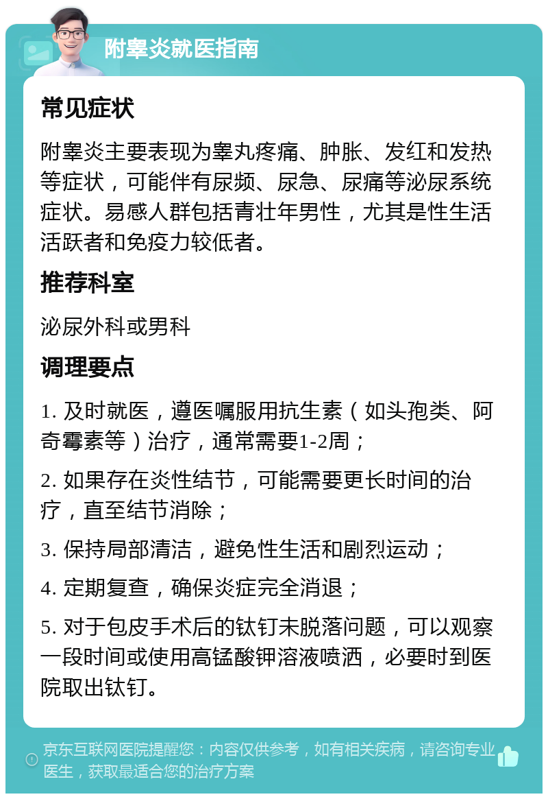 附睾炎就医指南 常见症状 附睾炎主要表现为睾丸疼痛、肿胀、发红和发热等症状，可能伴有尿频、尿急、尿痛等泌尿系统症状。易感人群包括青壮年男性，尤其是性生活活跃者和免疫力较低者。 推荐科室 泌尿外科或男科 调理要点 1. 及时就医，遵医嘱服用抗生素（如头孢类、阿奇霉素等）治疗，通常需要1-2周； 2. 如果存在炎性结节，可能需要更长时间的治疗，直至结节消除； 3. 保持局部清洁，避免性生活和剧烈运动； 4. 定期复查，确保炎症完全消退； 5. 对于包皮手术后的钛钉未脱落问题，可以观察一段时间或使用高锰酸钾溶液喷洒，必要时到医院取出钛钉。