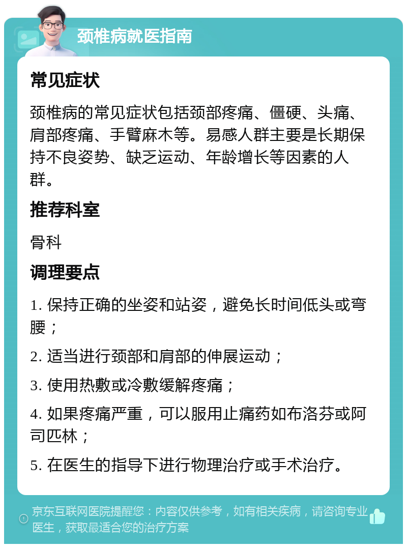 颈椎病就医指南 常见症状 颈椎病的常见症状包括颈部疼痛、僵硬、头痛、肩部疼痛、手臂麻木等。易感人群主要是长期保持不良姿势、缺乏运动、年龄增长等因素的人群。 推荐科室 骨科 调理要点 1. 保持正确的坐姿和站姿，避免长时间低头或弯腰； 2. 适当进行颈部和肩部的伸展运动； 3. 使用热敷或冷敷缓解疼痛； 4. 如果疼痛严重，可以服用止痛药如布洛芬或阿司匹林； 5. 在医生的指导下进行物理治疗或手术治疗。