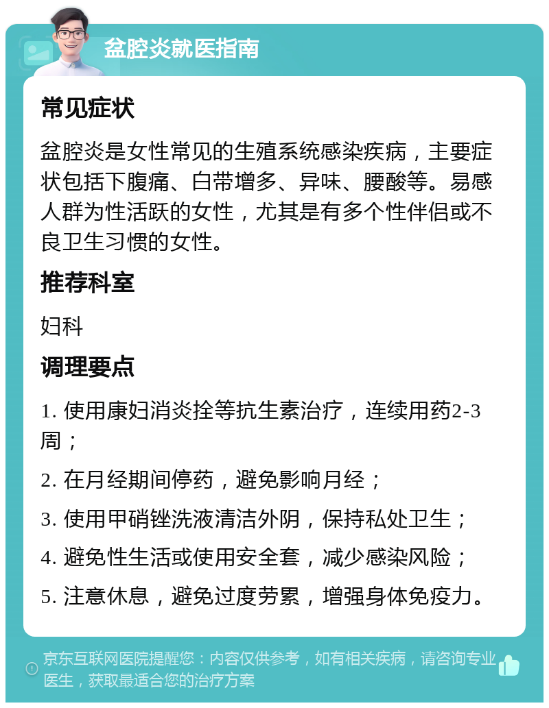 盆腔炎就医指南 常见症状 盆腔炎是女性常见的生殖系统感染疾病，主要症状包括下腹痛、白带增多、异味、腰酸等。易感人群为性活跃的女性，尤其是有多个性伴侣或不良卫生习惯的女性。 推荐科室 妇科 调理要点 1. 使用康妇消炎拴等抗生素治疗，连续用药2-3周； 2. 在月经期间停药，避免影响月经； 3. 使用甲硝锉洗液清洁外阴，保持私处卫生； 4. 避免性生活或使用安全套，减少感染风险； 5. 注意休息，避免过度劳累，增强身体免疫力。