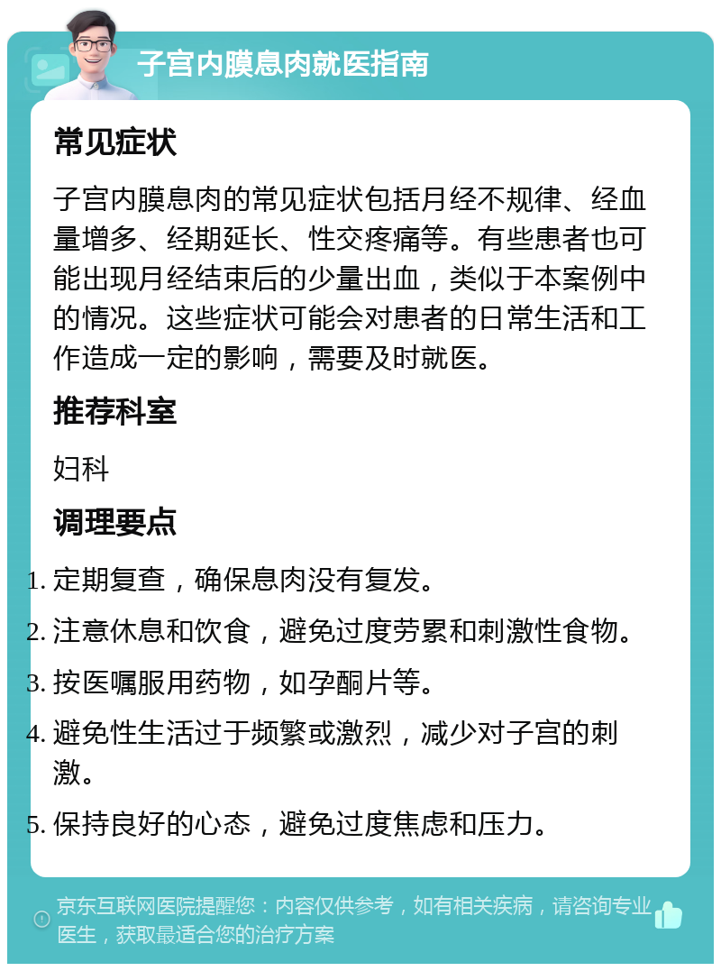 子宫内膜息肉就医指南 常见症状 子宫内膜息肉的常见症状包括月经不规律、经血量增多、经期延长、性交疼痛等。有些患者也可能出现月经结束后的少量出血，类似于本案例中的情况。这些症状可能会对患者的日常生活和工作造成一定的影响，需要及时就医。 推荐科室 妇科 调理要点 定期复查，确保息肉没有复发。 注意休息和饮食，避免过度劳累和刺激性食物。 按医嘱服用药物，如孕酮片等。 避免性生活过于频繁或激烈，减少对子宫的刺激。 保持良好的心态，避免过度焦虑和压力。