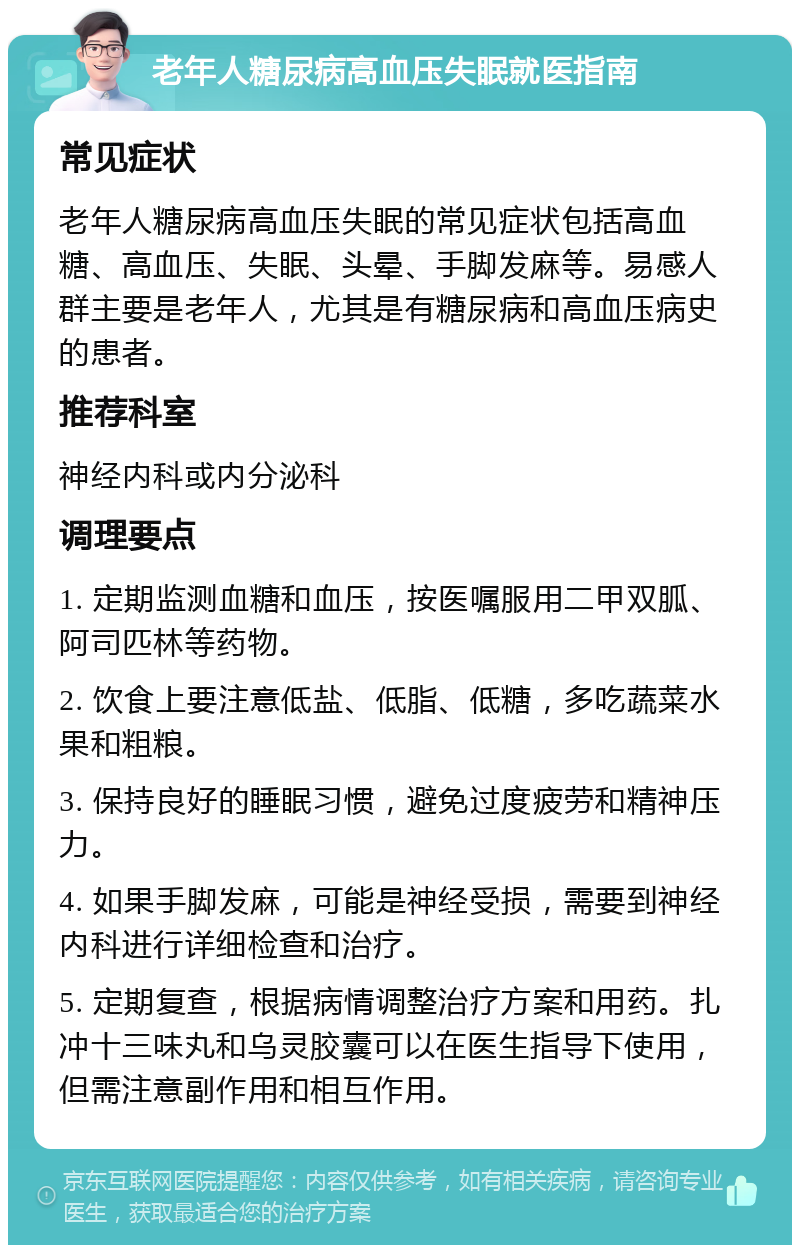 老年人糖尿病高血压失眠就医指南 常见症状 老年人糖尿病高血压失眠的常见症状包括高血糖、高血压、失眠、头晕、手脚发麻等。易感人群主要是老年人，尤其是有糖尿病和高血压病史的患者。 推荐科室 神经内科或内分泌科 调理要点 1. 定期监测血糖和血压，按医嘱服用二甲双胍、阿司匹林等药物。 2. 饮食上要注意低盐、低脂、低糖，多吃蔬菜水果和粗粮。 3. 保持良好的睡眠习惯，避免过度疲劳和精神压力。 4. 如果手脚发麻，可能是神经受损，需要到神经内科进行详细检查和治疗。 5. 定期复查，根据病情调整治疗方案和用药。扎冲十三味丸和乌灵胶囊可以在医生指导下使用，但需注意副作用和相互作用。