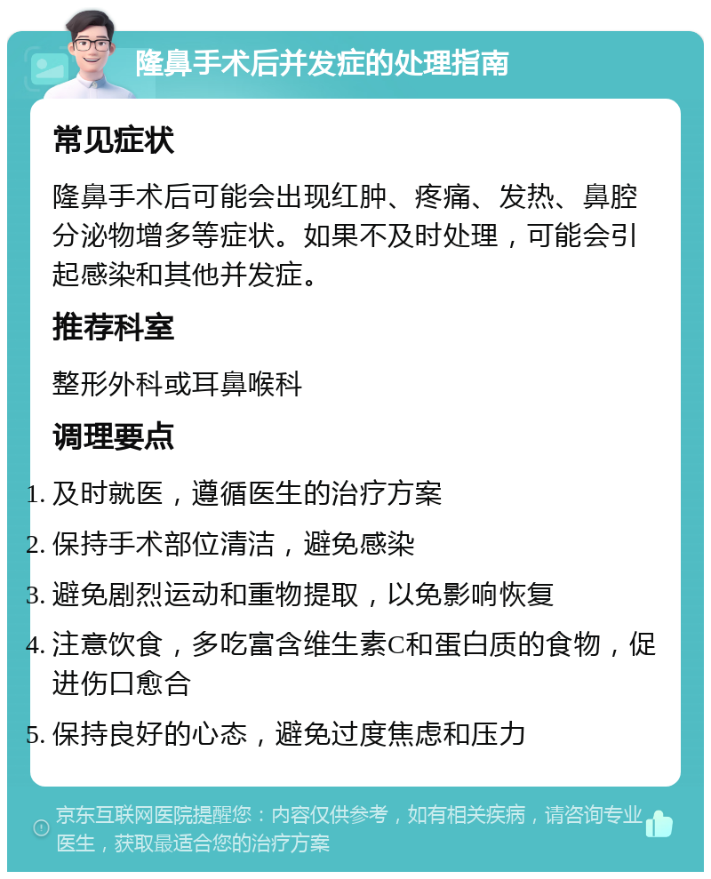 隆鼻手术后并发症的处理指南 常见症状 隆鼻手术后可能会出现红肿、疼痛、发热、鼻腔分泌物增多等症状。如果不及时处理，可能会引起感染和其他并发症。 推荐科室 整形外科或耳鼻喉科 调理要点 及时就医，遵循医生的治疗方案 保持手术部位清洁，避免感染 避免剧烈运动和重物提取，以免影响恢复 注意饮食，多吃富含维生素C和蛋白质的食物，促进伤口愈合 保持良好的心态，避免过度焦虑和压力