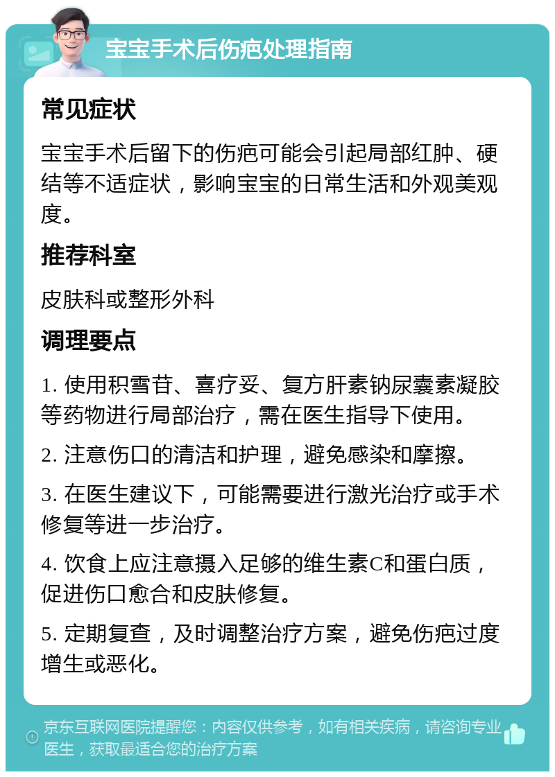 宝宝手术后伤疤处理指南 常见症状 宝宝手术后留下的伤疤可能会引起局部红肿、硬结等不适症状，影响宝宝的日常生活和外观美观度。 推荐科室 皮肤科或整形外科 调理要点 1. 使用积雪苷、喜疗妥、复方肝素钠尿囊素凝胶等药物进行局部治疗，需在医生指导下使用。 2. 注意伤口的清洁和护理，避免感染和摩擦。 3. 在医生建议下，可能需要进行激光治疗或手术修复等进一步治疗。 4. 饮食上应注意摄入足够的维生素C和蛋白质，促进伤口愈合和皮肤修复。 5. 定期复查，及时调整治疗方案，避免伤疤过度增生或恶化。