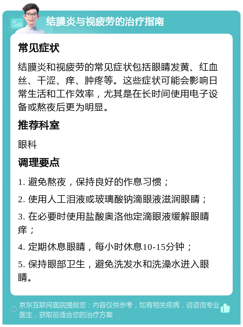 结膜炎与视疲劳的治疗指南 常见症状 结膜炎和视疲劳的常见症状包括眼睛发黄、红血丝、干涩、痒、肿疼等。这些症状可能会影响日常生活和工作效率，尤其是在长时间使用电子设备或熬夜后更为明显。 推荐科室 眼科 调理要点 1. 避免熬夜，保持良好的作息习惯； 2. 使用人工泪液或玻璃酸钠滴眼液滋润眼睛； 3. 在必要时使用盐酸奥洛他定滴眼液缓解眼睛痒； 4. 定期休息眼睛，每小时休息10-15分钟； 5. 保持眼部卫生，避免洗发水和洗澡水进入眼睛。