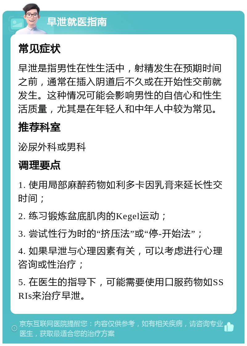 早泄就医指南 常见症状 早泄是指男性在性生活中，射精发生在预期时间之前，通常在插入阴道后不久或在开始性交前就发生。这种情况可能会影响男性的自信心和性生活质量，尤其是在年轻人和中年人中较为常见。 推荐科室 泌尿外科或男科 调理要点 1. 使用局部麻醉药物如利多卡因乳膏来延长性交时间； 2. 练习锻炼盆底肌肉的Kegel运动； 3. 尝试性行为时的“挤压法”或“停-开始法”； 4. 如果早泄与心理因素有关，可以考虑进行心理咨询或性治疗； 5. 在医生的指导下，可能需要使用口服药物如SSRIs来治疗早泄。