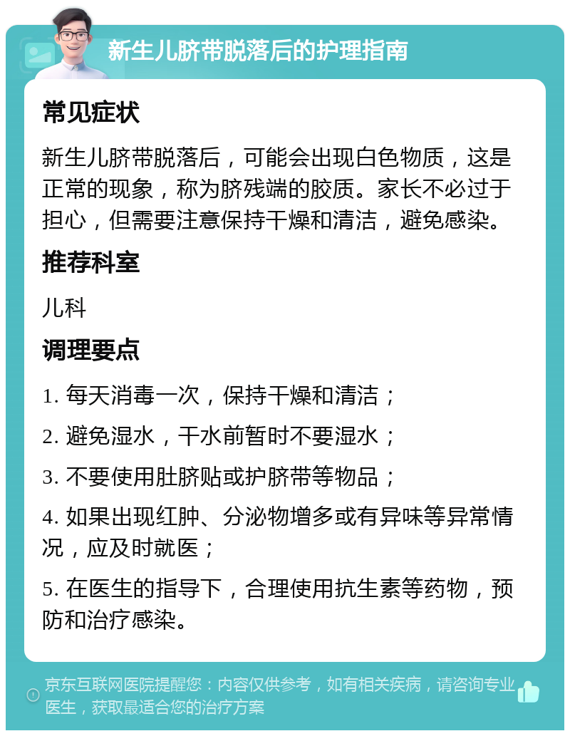 新生儿脐带脱落后的护理指南 常见症状 新生儿脐带脱落后，可能会出现白色物质，这是正常的现象，称为脐残端的胶质。家长不必过于担心，但需要注意保持干燥和清洁，避免感染。 推荐科室 儿科 调理要点 1. 每天消毒一次，保持干燥和清洁； 2. 避免湿水，干水前暂时不要湿水； 3. 不要使用肚脐贴或护脐带等物品； 4. 如果出现红肿、分泌物增多或有异味等异常情况，应及时就医； 5. 在医生的指导下，合理使用抗生素等药物，预防和治疗感染。