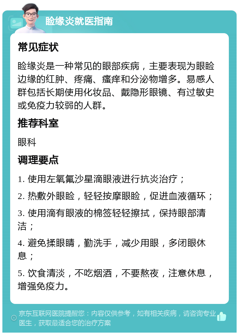 睑缘炎就医指南 常见症状 睑缘炎是一种常见的眼部疾病，主要表现为眼睑边缘的红肿、疼痛、瘙痒和分泌物增多。易感人群包括长期使用化妆品、戴隐形眼镜、有过敏史或免疫力较弱的人群。 推荐科室 眼科 调理要点 1. 使用左氧氟沙星滴眼液进行抗炎治疗； 2. 热敷外眼睑，轻轻按摩眼睑，促进血液循环； 3. 使用滴有眼液的棉签轻轻擦拭，保持眼部清洁； 4. 避免揉眼睛，勤洗手，减少用眼，多闭眼休息； 5. 饮食清淡，不吃烟酒，不要熬夜，注意休息，增强免疫力。