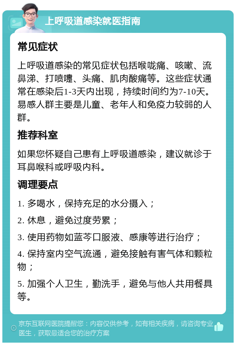 上呼吸道感染就医指南 常见症状 上呼吸道感染的常见症状包括喉咙痛、咳嗽、流鼻涕、打喷嚏、头痛、肌肉酸痛等。这些症状通常在感染后1-3天内出现，持续时间约为7-10天。易感人群主要是儿童、老年人和免疫力较弱的人群。 推荐科室 如果您怀疑自己患有上呼吸道感染，建议就诊于耳鼻喉科或呼吸内科。 调理要点 1. 多喝水，保持充足的水分摄入； 2. 休息，避免过度劳累； 3. 使用药物如蓝芩口服液、感康等进行治疗； 4. 保持室内空气流通，避免接触有害气体和颗粒物； 5. 加强个人卫生，勤洗手，避免与他人共用餐具等。