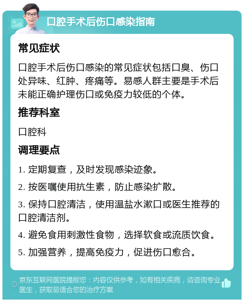 口腔手术后伤口感染指南 常见症状 口腔手术后伤口感染的常见症状包括口臭、伤口处异味、红肿、疼痛等。易感人群主要是手术后未能正确护理伤口或免疫力较低的个体。 推荐科室 口腔科 调理要点 1. 定期复查，及时发现感染迹象。 2. 按医嘱使用抗生素，防止感染扩散。 3. 保持口腔清洁，使用温盐水漱口或医生推荐的口腔清洁剂。 4. 避免食用刺激性食物，选择软食或流质饮食。 5. 加强营养，提高免疫力，促进伤口愈合。