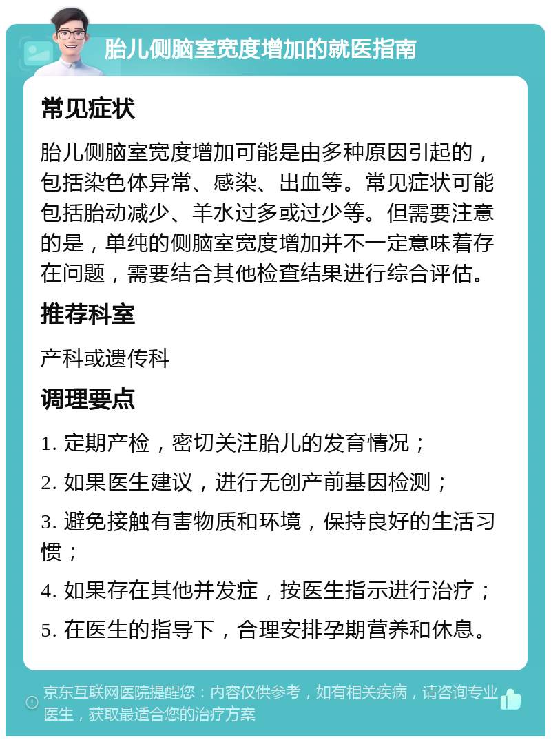 胎儿侧脑室宽度增加的就医指南 常见症状 胎儿侧脑室宽度增加可能是由多种原因引起的，包括染色体异常、感染、出血等。常见症状可能包括胎动减少、羊水过多或过少等。但需要注意的是，单纯的侧脑室宽度增加并不一定意味着存在问题，需要结合其他检查结果进行综合评估。 推荐科室 产科或遗传科 调理要点 1. 定期产检，密切关注胎儿的发育情况； 2. 如果医生建议，进行无创产前基因检测； 3. 避免接触有害物质和环境，保持良好的生活习惯； 4. 如果存在其他并发症，按医生指示进行治疗； 5. 在医生的指导下，合理安排孕期营养和休息。