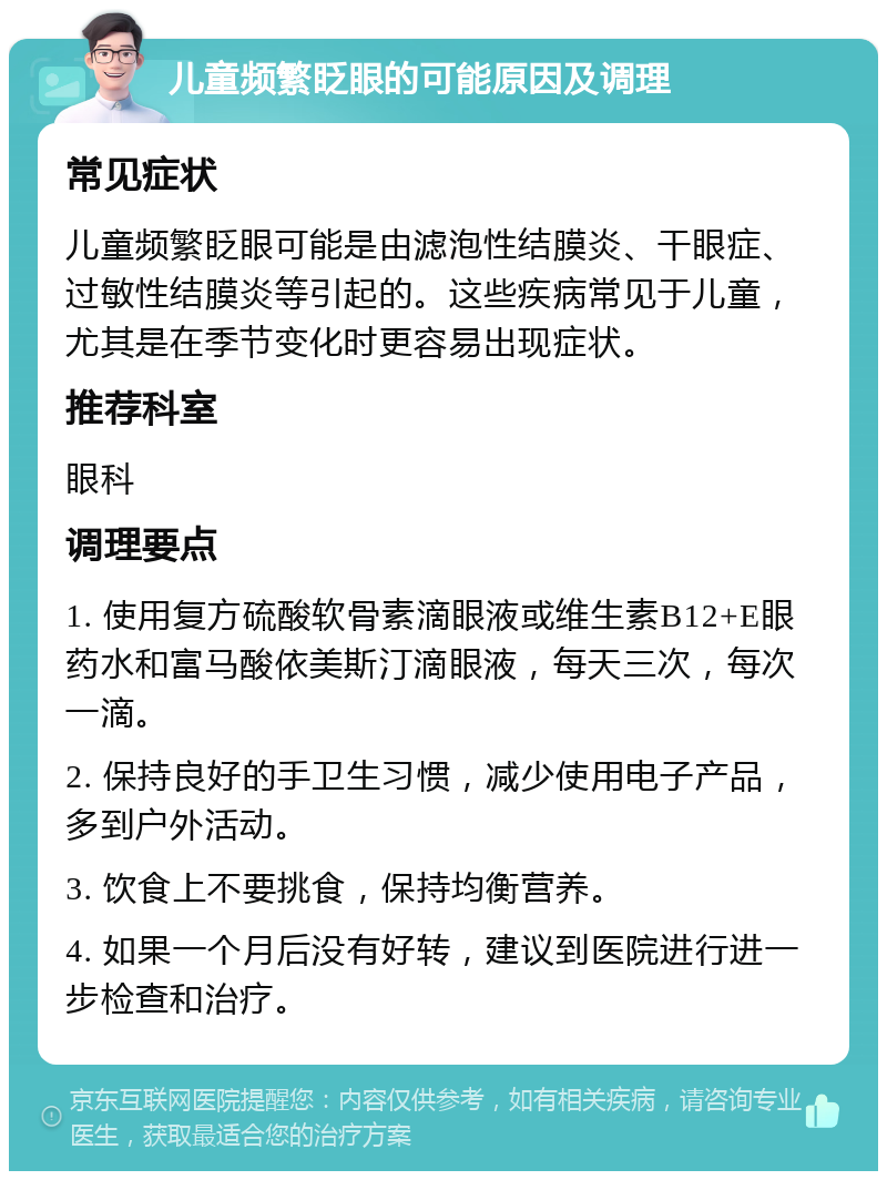 儿童频繁眨眼的可能原因及调理 常见症状 儿童频繁眨眼可能是由滤泡性结膜炎、干眼症、过敏性结膜炎等引起的。这些疾病常见于儿童，尤其是在季节变化时更容易出现症状。 推荐科室 眼科 调理要点 1. 使用复方硫酸软骨素滴眼液或维生素B12+E眼药水和富马酸依美斯汀滴眼液，每天三次，每次一滴。 2. 保持良好的手卫生习惯，减少使用电子产品，多到户外活动。 3. 饮食上不要挑食，保持均衡营养。 4. 如果一个月后没有好转，建议到医院进行进一步检查和治疗。