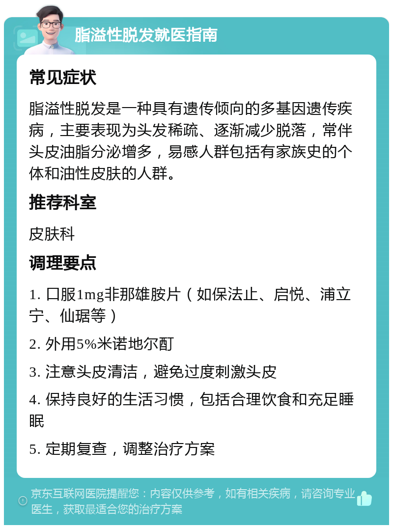 脂溢性脱发就医指南 常见症状 脂溢性脱发是一种具有遗传倾向的多基因遗传疾病，主要表现为头发稀疏、逐渐减少脱落，常伴头皮油脂分泌增多，易感人群包括有家族史的个体和油性皮肤的人群。 推荐科室 皮肤科 调理要点 1. 口服1mg非那雄胺片（如保法止、启悦、浦立宁、仙琚等） 2. 外用5%米诺地尔酊 3. 注意头皮清洁，避免过度刺激头皮 4. 保持良好的生活习惯，包括合理饮食和充足睡眠 5. 定期复查，调整治疗方案