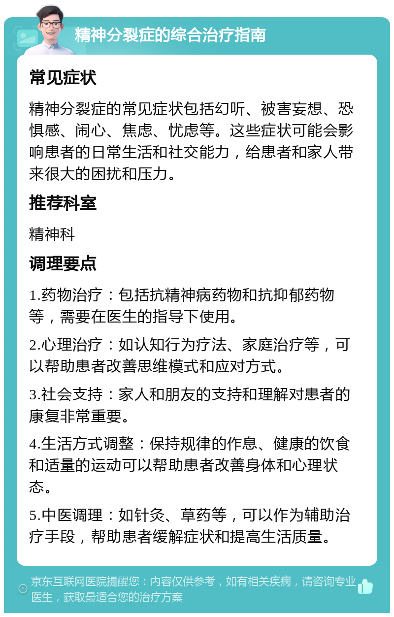 精神分裂症的综合治疗指南 常见症状 精神分裂症的常见症状包括幻听、被害妄想、恐惧感、闹心、焦虑、忧虑等。这些症状可能会影响患者的日常生活和社交能力，给患者和家人带来很大的困扰和压力。 推荐科室 精神科 调理要点 1.药物治疗：包括抗精神病药物和抗抑郁药物等，需要在医生的指导下使用。 2.心理治疗：如认知行为疗法、家庭治疗等，可以帮助患者改善思维模式和应对方式。 3.社会支持：家人和朋友的支持和理解对患者的康复非常重要。 4.生活方式调整：保持规律的作息、健康的饮食和适量的运动可以帮助患者改善身体和心理状态。 5.中医调理：如针灸、草药等，可以作为辅助治疗手段，帮助患者缓解症状和提高生活质量。