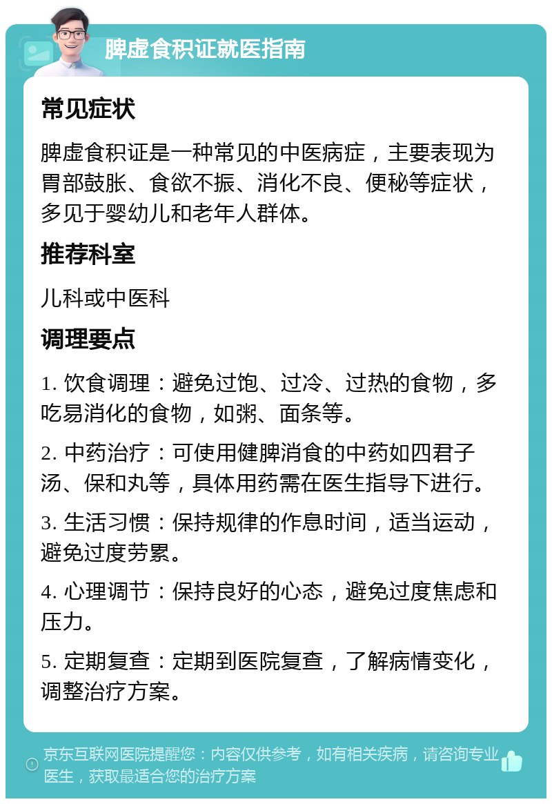 脾虚食积证就医指南 常见症状 脾虚食积证是一种常见的中医病症，主要表现为胃部鼓胀、食欲不振、消化不良、便秘等症状，多见于婴幼儿和老年人群体。 推荐科室 儿科或中医科 调理要点 1. 饮食调理：避免过饱、过冷、过热的食物，多吃易消化的食物，如粥、面条等。 2. 中药治疗：可使用健脾消食的中药如四君子汤、保和丸等，具体用药需在医生指导下进行。 3. 生活习惯：保持规律的作息时间，适当运动，避免过度劳累。 4. 心理调节：保持良好的心态，避免过度焦虑和压力。 5. 定期复查：定期到医院复查，了解病情变化，调整治疗方案。