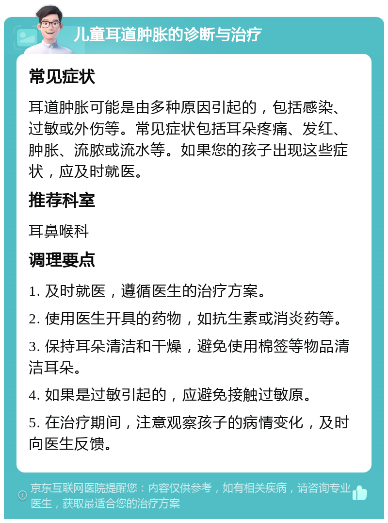 儿童耳道肿胀的诊断与治疗 常见症状 耳道肿胀可能是由多种原因引起的，包括感染、过敏或外伤等。常见症状包括耳朵疼痛、发红、肿胀、流脓或流水等。如果您的孩子出现这些症状，应及时就医。 推荐科室 耳鼻喉科 调理要点 1. 及时就医，遵循医生的治疗方案。 2. 使用医生开具的药物，如抗生素或消炎药等。 3. 保持耳朵清洁和干燥，避免使用棉签等物品清洁耳朵。 4. 如果是过敏引起的，应避免接触过敏原。 5. 在治疗期间，注意观察孩子的病情变化，及时向医生反馈。