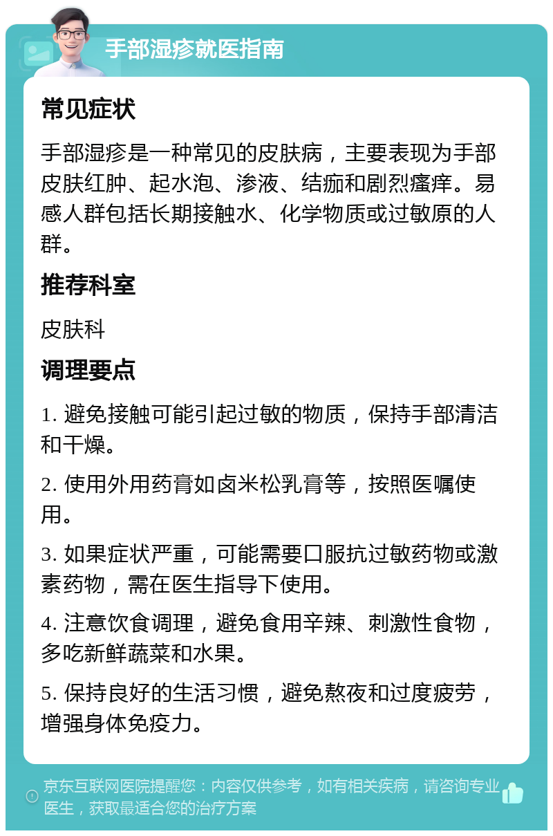 手部湿疹就医指南 常见症状 手部湿疹是一种常见的皮肤病，主要表现为手部皮肤红肿、起水泡、渗液、结痂和剧烈瘙痒。易感人群包括长期接触水、化学物质或过敏原的人群。 推荐科室 皮肤科 调理要点 1. 避免接触可能引起过敏的物质，保持手部清洁和干燥。 2. 使用外用药膏如卤米松乳膏等，按照医嘱使用。 3. 如果症状严重，可能需要口服抗过敏药物或激素药物，需在医生指导下使用。 4. 注意饮食调理，避免食用辛辣、刺激性食物，多吃新鲜蔬菜和水果。 5. 保持良好的生活习惯，避免熬夜和过度疲劳，增强身体免疫力。