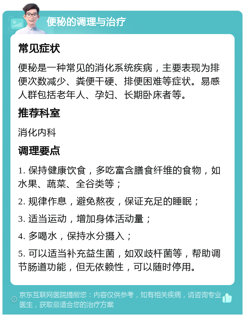 便秘的调理与治疗 常见症状 便秘是一种常见的消化系统疾病，主要表现为排便次数减少、粪便干硬、排便困难等症状。易感人群包括老年人、孕妇、长期卧床者等。 推荐科室 消化内科 调理要点 1. 保持健康饮食，多吃富含膳食纤维的食物，如水果、蔬菜、全谷类等； 2. 规律作息，避免熬夜，保证充足的睡眠； 3. 适当运动，增加身体活动量； 4. 多喝水，保持水分摄入； 5. 可以适当补充益生菌，如双歧杆菌等，帮助调节肠道功能，但无依赖性，可以随时停用。