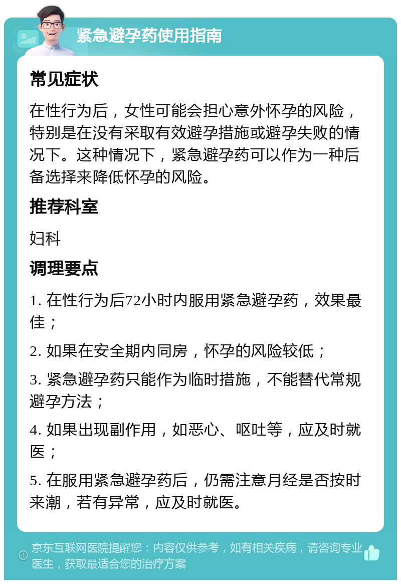 紧急避孕药使用指南 常见症状 在性行为后，女性可能会担心意外怀孕的风险，特别是在没有采取有效避孕措施或避孕失败的情况下。这种情况下，紧急避孕药可以作为一种后备选择来降低怀孕的风险。 推荐科室 妇科 调理要点 1. 在性行为后72小时内服用紧急避孕药，效果最佳； 2. 如果在安全期内同房，怀孕的风险较低； 3. 紧急避孕药只能作为临时措施，不能替代常规避孕方法； 4. 如果出现副作用，如恶心、呕吐等，应及时就医； 5. 在服用紧急避孕药后，仍需注意月经是否按时来潮，若有异常，应及时就医。