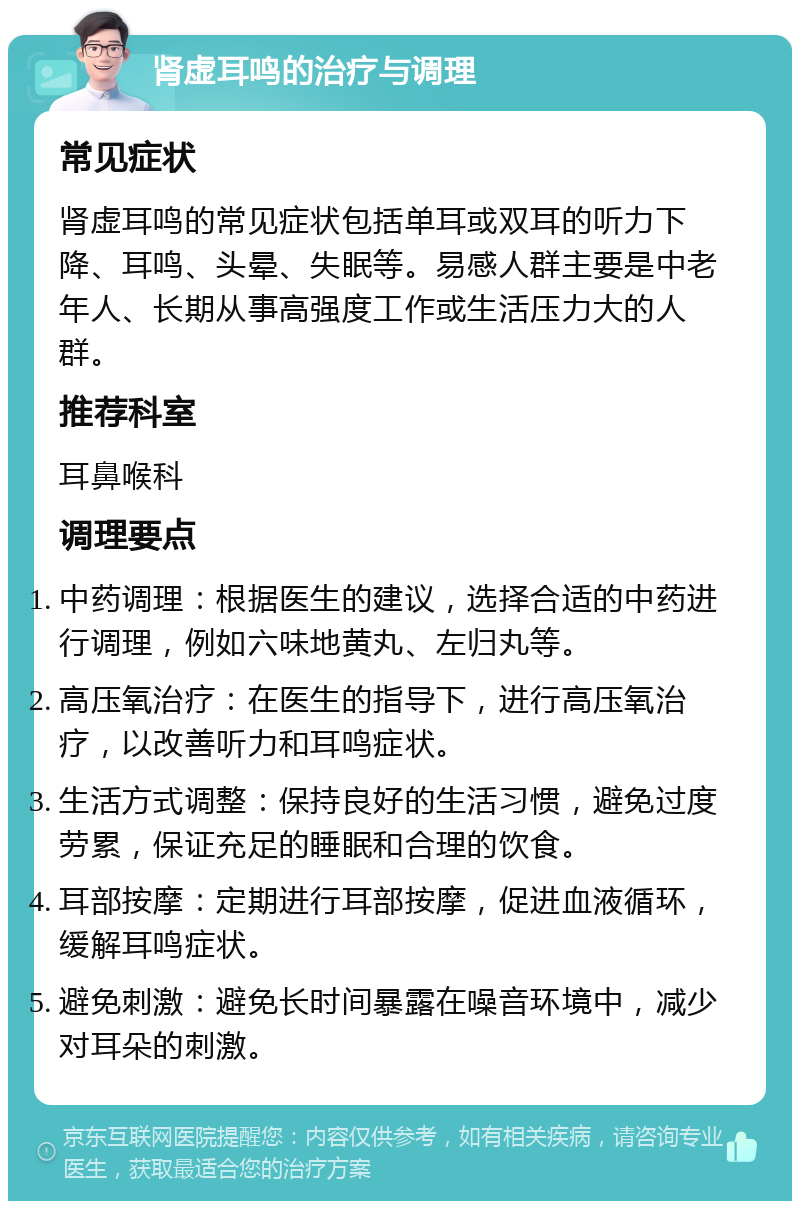 肾虚耳鸣的治疗与调理 常见症状 肾虚耳鸣的常见症状包括单耳或双耳的听力下降、耳鸣、头晕、失眠等。易感人群主要是中老年人、长期从事高强度工作或生活压力大的人群。 推荐科室 耳鼻喉科 调理要点 中药调理：根据医生的建议，选择合适的中药进行调理，例如六味地黄丸、左归丸等。 高压氧治疗：在医生的指导下，进行高压氧治疗，以改善听力和耳鸣症状。 生活方式调整：保持良好的生活习惯，避免过度劳累，保证充足的睡眠和合理的饮食。 耳部按摩：定期进行耳部按摩，促进血液循环，缓解耳鸣症状。 避免刺激：避免长时间暴露在噪音环境中，减少对耳朵的刺激。