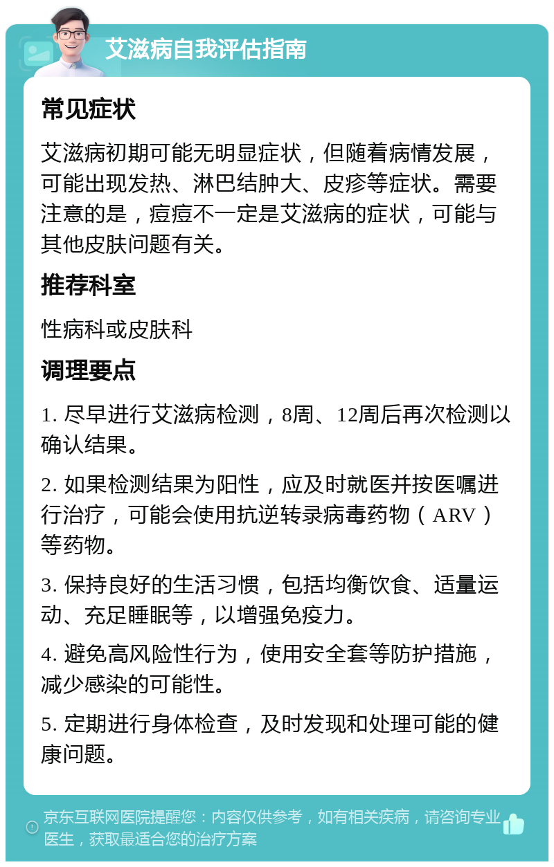 艾滋病自我评估指南 常见症状 艾滋病初期可能无明显症状，但随着病情发展，可能出现发热、淋巴结肿大、皮疹等症状。需要注意的是，痘痘不一定是艾滋病的症状，可能与其他皮肤问题有关。 推荐科室 性病科或皮肤科 调理要点 1. 尽早进行艾滋病检测，8周、12周后再次检测以确认结果。 2. 如果检测结果为阳性，应及时就医并按医嘱进行治疗，可能会使用抗逆转录病毒药物（ARV）等药物。 3. 保持良好的生活习惯，包括均衡饮食、适量运动、充足睡眠等，以增强免疫力。 4. 避免高风险性行为，使用安全套等防护措施，减少感染的可能性。 5. 定期进行身体检查，及时发现和处理可能的健康问题。